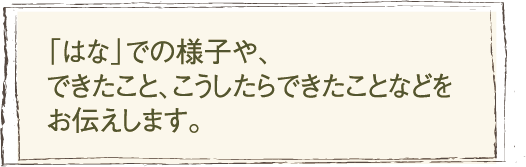 「はな」での様子や、できたこと、こうしたらできたことなどをお伝えします。